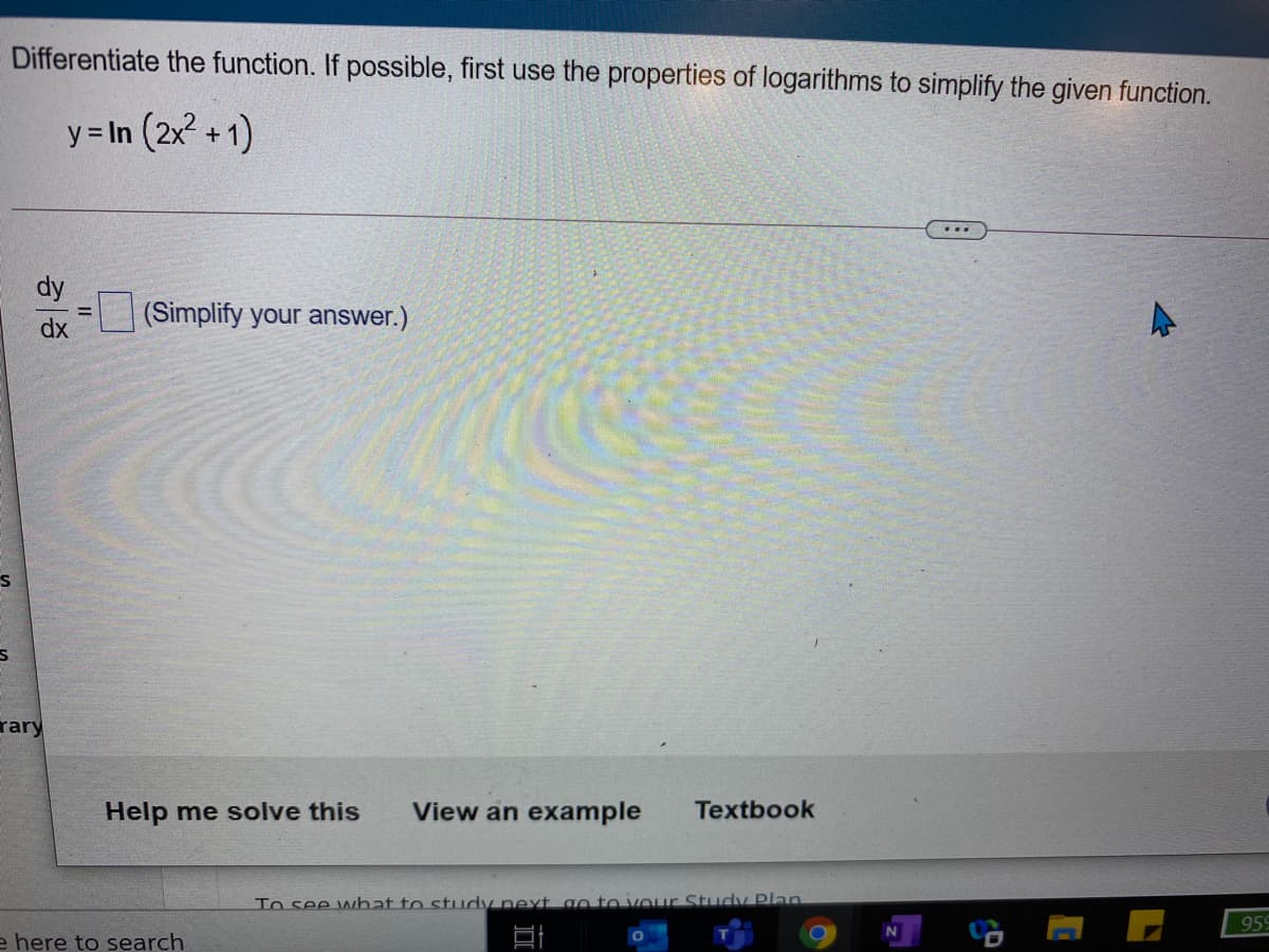 Differentiate the function. If possible, first use the properties of logarithms to simplify the given function.
y = In (2x2 + 1)
(Simplify your answer.)
dx
rary
Help me solve this
View an example
Textbook
To see what to study pext go to vour Study Plan
959
e here to search
