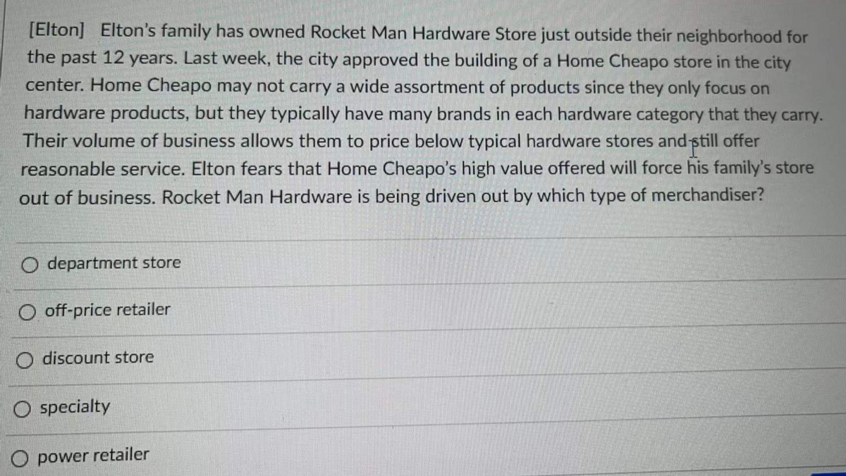 [Elton] Elton's family has owned Rocket Man Hardware Store just outside their neighborhood for
the past 12 years. Last week, the city approved the building of a Home Cheapo store in the city
center. Home Cheapo may not carry a wide assortment of products since they only focus on
hardware products, but they typically have many brands in each hardware category that they carry.
Their volume of business allows them to price below typical hardware stores and still offer
reasonable service. Elton fears that Home Cheapo's high value offered will force his family's store
out of business. Rocket Man Hardware is being driven out by which type of merchandiser?
O department store
O off-price retailer
O discount store
O specialty
power retailer
