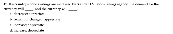 17. If a country's bonds ratings are increased by Standard & Poor's ratings agency, the demand for the
currency will
a. decrease; depreciate
b. remain unchanged; appreciate
c. increase; appreciate
and the currency will
d. increase; depreciate
