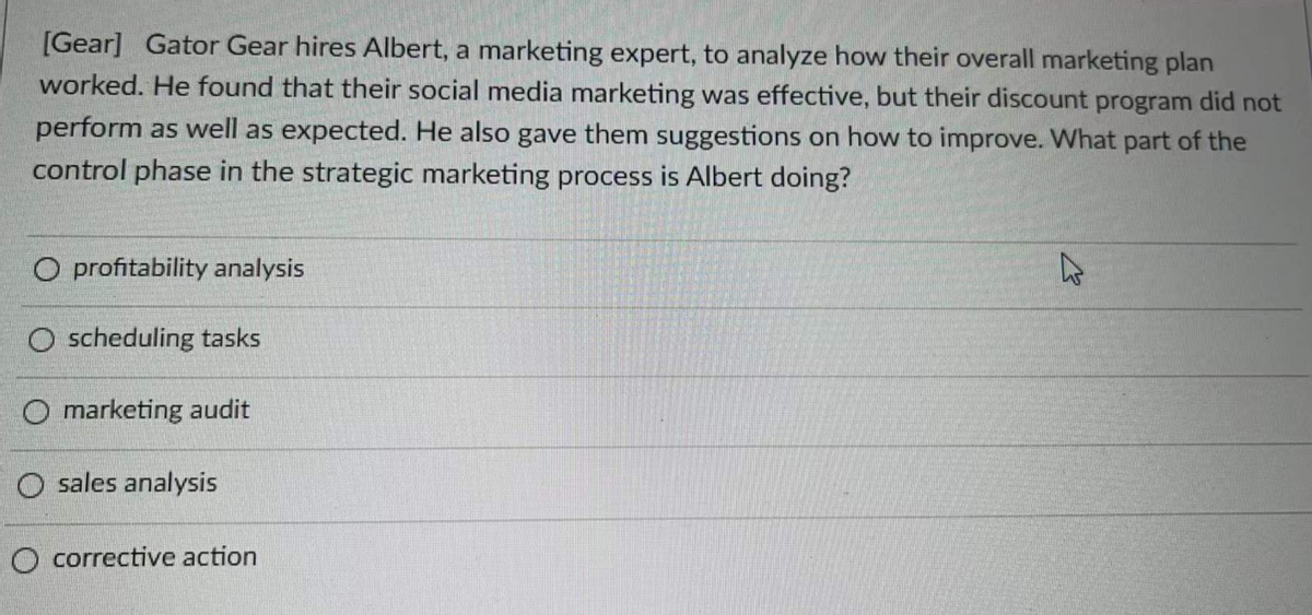 [Gear] Gator Gear hires Albert, a marketing expert, to analyze how their overall marketing plan
worked. He found that their social media marketing was effective, but their discount program did not
perform as well as expected. He also gave them suggestions on how to improve. What part of the
control phase in the strategic marketing process is Albert doing?
O profitability analysis
O scheduling tasks
O marketing audit
O sales analysis
O corrective action
