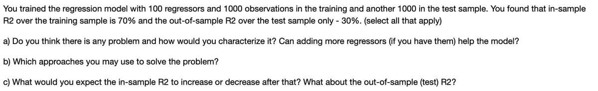 You trained the regression model with 100 regressors and 1000 observations in the training and another 1000 in the test sample. You found that in-sample
R2 over the training sample is 70% and the out-of-sample R2 over the test sample only - 30%. (select all that apply)
a) Do you think there is any problem and how would you characterize it? Can adding more regressors (if you have them) help the model?
b) Which approaches you may use to solve the problem?
c) What would you expect the in-sample R2 to increase or decrease after that? What about the out-of-sample (test) R2?
