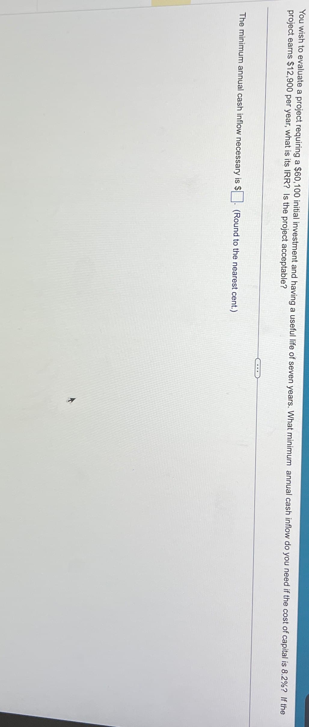 You wish to evaluate a project requiring a $60,100 initial investment and having a useful life of seven years. What minimum annual cash inflow do you need if the cost of capital is 8.2%? If the
project earns $12,900 per year, what is its IRR? Is the project acceptable?
The minimum annual cash inflow necessary is $
(Round to the nearest cent.)