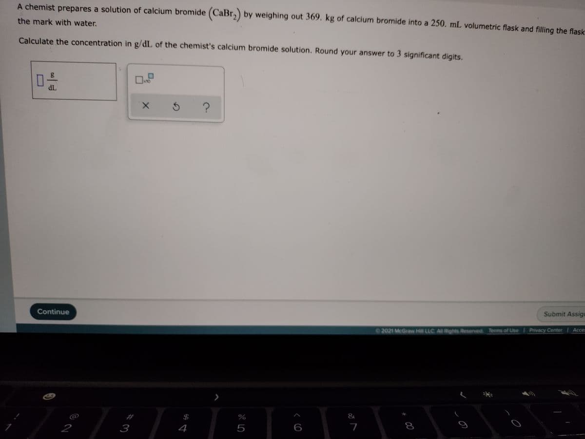 A chemist prepares a solution of calcium bromide (CaBr,) by weighing out 369. kg of calcium bromide into a 250. mL volumetric flask and filling the flask
the mark with water.
Calculate the concentration in g/dL of the chemist's calcium bromide solution. Round your answer to 3 significant digits.
x10
dL
Submit Assige
Continue
2021 McGraw Hill LLC All Rights Reserved Terms of Use Privacy Center Acces
&
%$4
4
5
6
7
8
2
3
