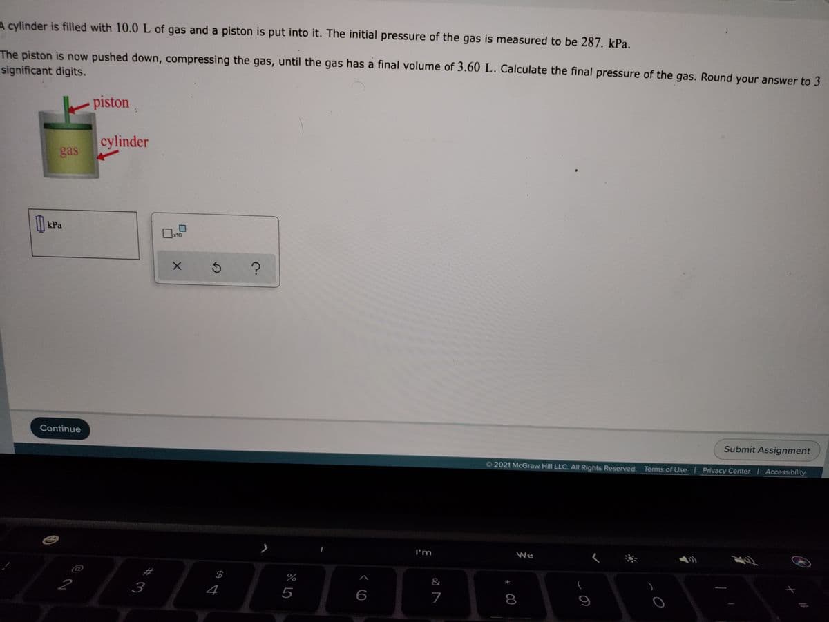 A cylinder is filled with 10.0 L of gas and a piston is put into it. The initial pressure of the gas is measured to be 287. kPa.
The piston is now pushed down, compressing the gas, until the gas has a final volume of 3.60 L. Calculate the final pressure of the gas. Round your answer to 3
significant digits.
piston
cylinder
gas
kPa
x10
Submit Assignment
Continue
2021 McGraw Hill LLC. All Rights Reserved. Terms of Use Privacy Center | Accessibility
I'm
We
$4
%
&
3
4
5
6
7
8
