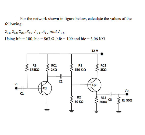 For the network shown in figure below, calculate the values of the
following:
Zi1, Zi2, Zo1, Zo2,Ay1, Ay2 and AyT.
Using hfe = 100, hie = 863 Q, hfc = 100 and hic = 3.06 KO.
12 V
RB
RC1
R1
RC2
375KO
2KO
350 KO
3KO
C2
Vi
Q2
Vo
R2
RE2
C3
5000
RL 500
50 ΚΩ
