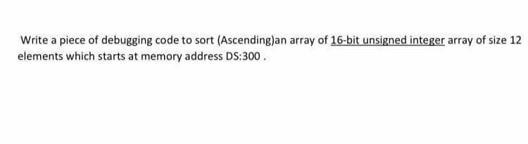 Write a piece of debugging code to sort (Ascending)an array of 16-bit unsigned integer array of size 12
elements which starts at memory address DS:300.
