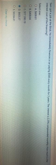 Sam got a job at the Brick. He immediately finances a car paying $500 every month for 3 years. The interest is 2.25% compounded monthly. How much is the
interest cost of the financing?
Select one:
OA. $609.81
OB. $408.04
OC. $17 390.19
D. $603.37
OE. 59284.81
Clear my choice