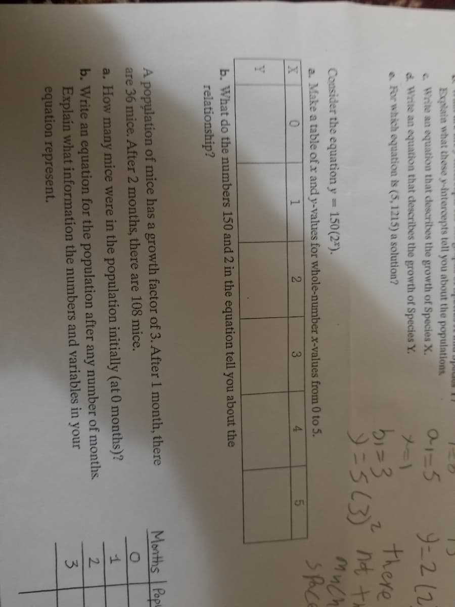 Explain what these y-intercepts tell you about the populations.
e Write an equation that clescribes the growth of Species X.
d Write an equation that describes the growth of Species Y.
e For which equation is (5, 1215) a solution?
9-2(2
メー)
there
2=363 nt t
Much
Consider the equation y = 150(2*).
%3D
a. Make a table of x and y-values for whole-number x-values from 0 to 5.
sPace
2
3
4.
Y
b. What do the numbers 150 and 2 in the equation tell you about the
relationship?
Months Popu
A population of mice has a growth factor of 3. After 1 month, there
are 36 mice. After 2 months, there are 108 mice.
a. How many nmice were in the population initially (at 0 months)?
b. Write an equation for the population after any number of months.
Explain what information the numbers and variables in your
equation represent.
2.
3
