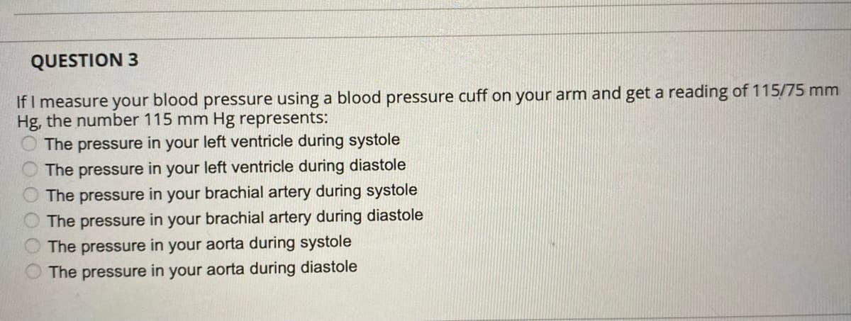 QUESTION 3
If I measure your blood pressure using a blood pressure cuff on your arm and get a reading of 115/75 mm
Hg, the number 115 mm Hg represents:
The pressure in your left ventricle during systole
The pressure in your left ventricle during diastole
brachial artery during systole
The pressure
in
your
The pressure in your brachial artery during diastole
The pressure in your aorta during systole
The pressure in your aorta during diastole
