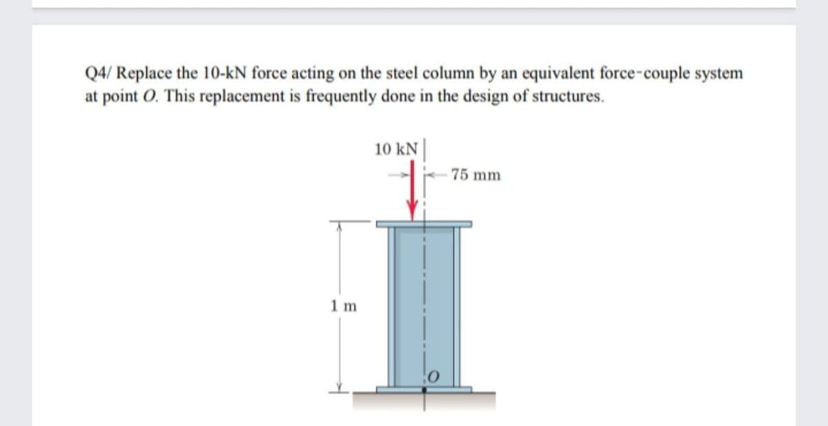 Q4/ Replace the 10-kN force acting on the steel column by an equivalent force-couple system
at point O. This replacement is frequently done in the design of structures.
10 kN |
75 mm
1 m
