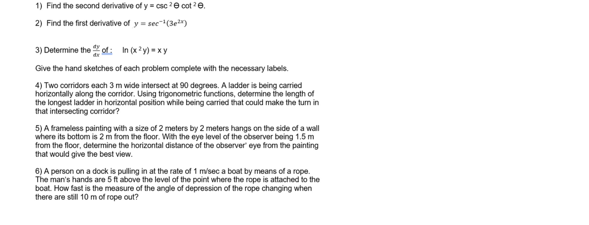 1) Find the second derivative of y = csc 2e cot 2 e.
2) Find the first derivative of y = sec¯1(3e²x)
dy
3) Determine the
dx
of :
In (x ² y) = x y
Give the hand sketches of each problem complete with the necessary labels.
4) Two corridors each 3 m wide intersect at 90 degrees. A ladder is being carried
horizontally along the corridor. Using trigonometric functions, determine the length of
the longest ladder in horizontal position while being carried that could make the turn in
that intersecting corridor?
5) A frameless painting with a size of 2 meters by 2 meters hangs on the side of a wall
where its bottom is 2 m from the floor. With the eye level of the observer being 1.5 m
from the floor, determine the horizontal distance of the observer' eye from the painting
that would give the best view.
6) A person on a dock is pulling in at the rate of 1 m/sec a boat by means of a rope.
The man's hands are 5 ft above the level of the point where the rope is attached to the
boat. How fast is the measure of the angle of depression of the rope changing when
there are still 10 m of rope out?
