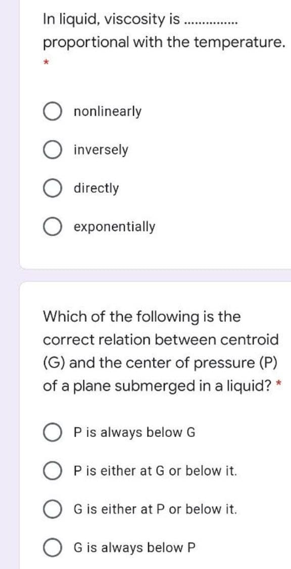 In liquid, viscosity is
..............
proportional with the temperature.
nonlinearly
inversely
directly
exponentially
Which of the following is the
correct relation between centroid
(G) and the center of pressure (P)
of a plane submerged in a liquid?
O P is always below G
O P is either at G or below it.
G is either at P or below it.
G is always below P
