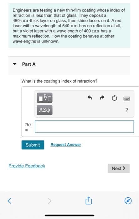 Engineers are testing a new thin-film coating whose index of
refraction is less than that of glass. They deposit a
480-nm-thick layer on glass, then shine lasers on it. A red
laser with a wavelength of 640 nm has no reflection at all,
but a violet laser with a wavelength of 400 nm has a
maximum reflection. How the coating behaves at other
wavelengths is unknown.
<
Part A
What is the coating's index of refraction?
nc
V
ΑΣΦ
Submit
Provide Feedback
Request Answer
P
?
Next >
Ⓒ