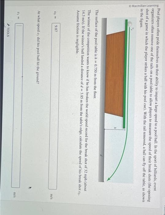 Macmillan Learning
Pool players often pride themselves on their ability to impart a large speed to a pool ball. In the sport of billiards, event
organizers often remove one of the rails on a pool table to allow players to measure the speed of their break shots (the opening
shot of a game in which the player strikes a ball with his pool cue). With the rail removed, a ball can fly off the table, as shown
in the figure.
The surface of the pool table is h = 0.750 m from the floor.
The winner of the competition wants to know if he has broken the world speed record for the break shot of 32 mph (about
14.3 m/s). If the winner's ball landed a distance of d = 3.85 m from the table's edge, calculate the speed of his break shot up.
Assume friction is negligible.
4 =
9.87
At what speed u, did his pool ball hit the ground?
U₁ =
TOOLS
m/s
m/s
mtcmp