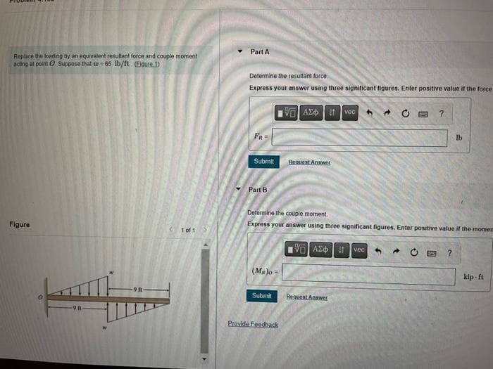 Replace the loading by an equivalent resultant force and couple moment
acting at point Suppose that to = 65 lb/ft. (Eigure 1)
Figure
W
(1 of 1
Part A
Determine the resultant force
Express your answer using three significant figures. Enter positive value if the force
IVE, ΑΣΦΠ 41 | voc 4 →
FR
Submit
Part B
(MR)o=
Submit
Request Answ
Determine the couple moment.
Express your answer using three significant figures. Enter positive value if the momen
Provide Feedback
15] ΑΣΦ. 41
Request Answer
vec
?
4 →
lb
?
kip-ft