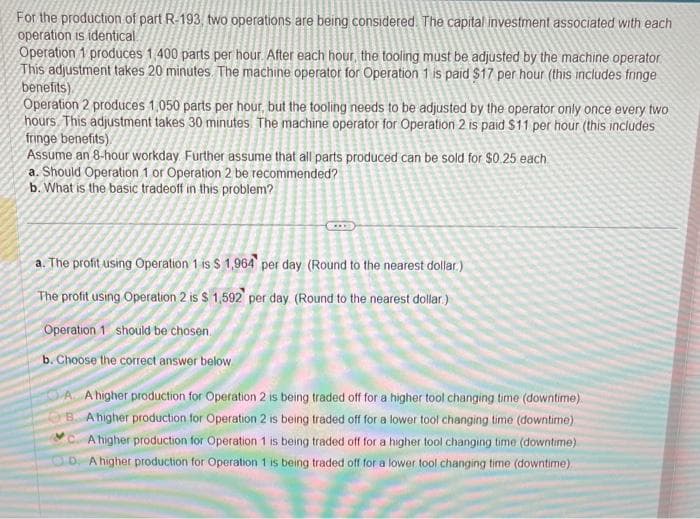 For the production of part R-193, two operations are being considered. The capital investment associated with each
operation is identical.
Operation 1 produces 1,400 parts per hour. After each hour, the tooling must be adjusted by the machine operator.
This adjustment takes 20 minutes. The machine operator for Operation 1 is paid $17 per hour (this includes fringe
benefits).
Operation 2 produces 1,050 parts per hour, but the tooling needs to be adjusted by the operator only once every two
hours. This adjustment takes 30 minutes. The machine operator for Operation 2 is paid $11 per hour (this includes
fringe benefits)
Assume an 8-hour workday. Further assume that all parts produced can be sold for $0.25 each
a. Should Operation 1 or Operation 2 be recommended?
b. What is the basic tradeoff in this problem?
SAL
a. The profit using Operation 1 is $ 1,964 per day (Round to the nearest dollar)
The profit using Operation 2 is $ 1,592 per day (Round to the nearest dollar)
Operation 1 should be chosen.
b. Choose the correct answer below
AA higher production for Operation 2 is being traded off for a higher tool changing time (downtime)
B. A higher production for Operation 2 is being traded off for a lower tool changing time (downtime).
A higher production for Operation 1 is being traded off for a higher tool changing time (downtime)
D. A higher production for Operation 1 is being traded off for a lower tool changing time (downtime)