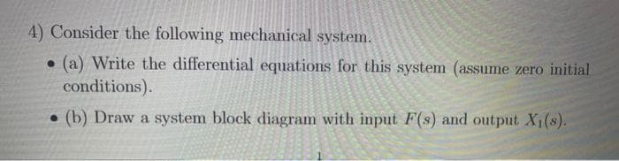 4) Consider the following mechanical system.
(a) Write the differential equations for this system (assume zero initial
conditions).
. (b) Draw a system block diagram with input F(s) and output X₁(s).