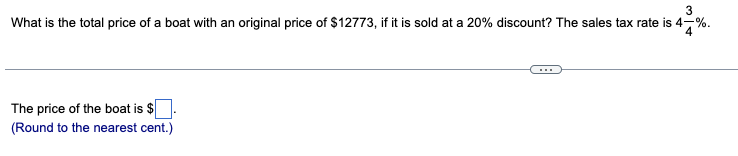 3
What is the total price of a boat with an original price of $12773, if it is sold at a 20% discount? The sales tax rate is 4-%
The price of the boat is $
(Round to the nearest cent.)