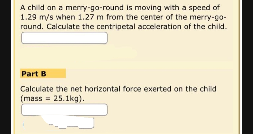 A child on a merry-go-round is moving with a speed of
1.29 m/s when 1.27 m from the center of the merry-go-
round. Calculate the centripetal acceleration of the child.
Part B
Calculate the net horizontal force exerted on the child
(mass=25.1kg).