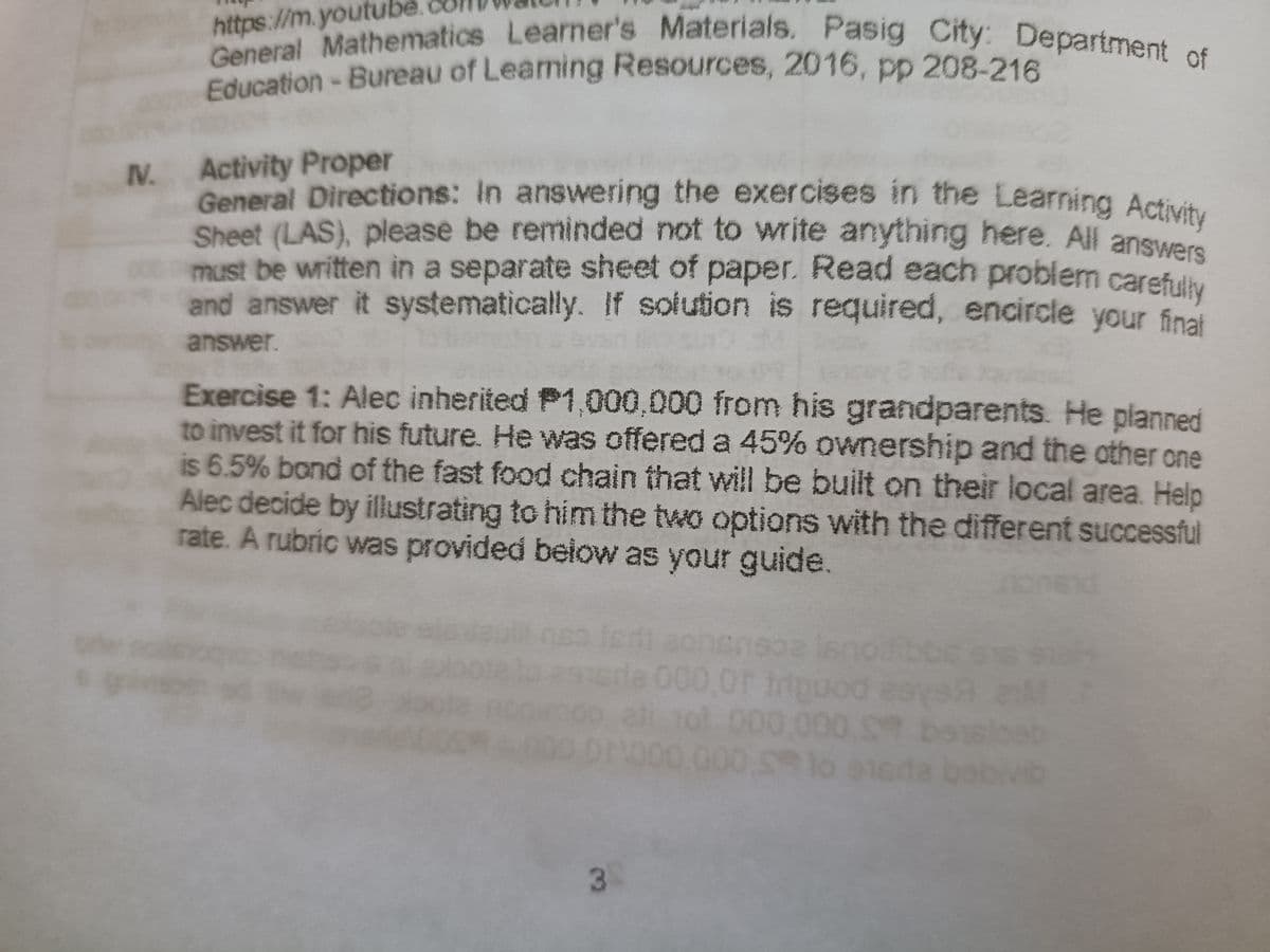 General Directions: In answering the exercises in the Learning Activity
https://m.ytbematics Learner's Materials. Pasig City: Department of
Education-Bureau of Leaming Resources, 2016, pp 208-216
IV.
Activity Proper
Ceneral Directions: In answering the exercises in the Learning Activit
Sheet (LAS), please be reminded not to write anything here. All answee
must be written in a separate sheet of paper. Read each problem carefll
and answer it systematically. If solution is required, encircle your finat
answer.
Exercise 1: Alec inherited P1,000,000 from his grandparents. He planned
to invest it for his future. He was offered a 45% ownership and the other one
is 6.5% bond of the fast food chain that will be built on their local area. Help
Alec decide by illustrating to him the two options with the different successful
rate. A rubric was provided beiow as your guide.
srle 000,0F triouod
ol000.000 S
Or000
T
a bar
000 S lo
vib
3
