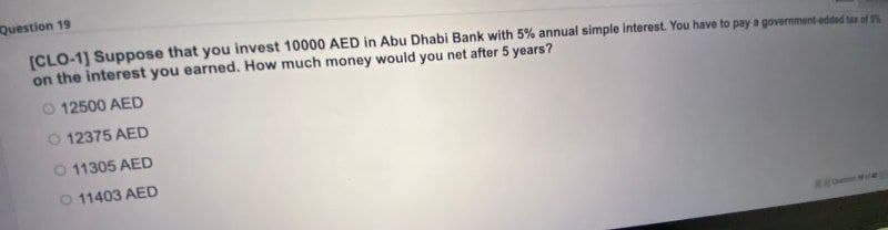 Question 19
[CLO-1] Suppose that you invest 10000 AED in Abu Dhabi Bank with 5% annual simple interest. You have to pay a government edded tar of 5%
on the interest you earned. How much money would you net after 5 years?
O 12500 AED
O 12375 AED
O 11305 AED
O 11403 AED
