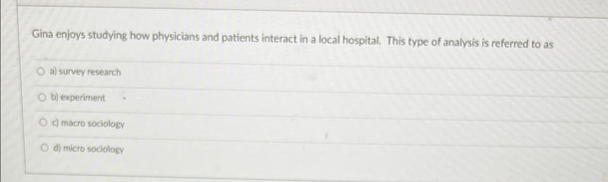 **Question:**

Gina enjoys studying how physicians and patients interact in a local hospital. This type of analysis is referred to as:

**Options:**
- a) survey research
- b) experiment
- c) macro sociology
- d) micro sociology