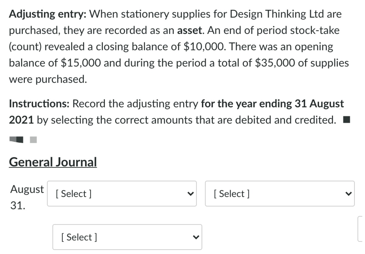 Adjusting entry: When stationery supplies for Design Thinking Ltd are
purchased, they are recorded as an asset. An end of period stock-take
(count) revealed a closing balance of $10,000. There was an opening
balance of $15,000 and during the period a total of $35,000 of supplies
were purchased.
Instructions: Record the adjusting entry for the year ending 31 August
2021 by selecting the correct amounts that are debited and credited.
General Journal
August
[ Select ]
[ Select ]
31.
[ Select ]
>
<>
