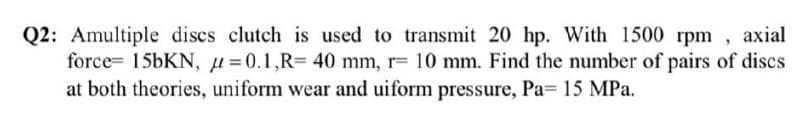 Q2: Amultiple discs clutch is used to transmit 20 hp. With 1500 rpm , axial
force= 156KN, µ=0.1,R= 40 mm, r= 10 mm. Find the number of pairs of discs
at both theories, uniform wear and uiform pressure, Pa= 15 MPa.
