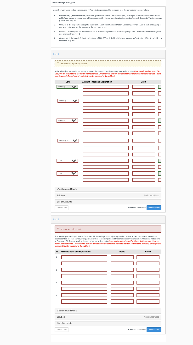 Current Attempt in Progress
Described below are certain transactions of Pharoah Corporation. The company uses the periodic inventory system.
On February 2, the corporation purchased goods from Martin Company for $68,100 subject to cash discount terms of 2/10,
n/30. Purchases and accounts payable are recorded by the corporation at net amounts after cash discounts. The invoice was
1.
paid on February 26
On April 1, the corporation bought a truck for $51,000 from General Mators Company, paying $5,000 in cash and signing a
one-year, 109% note for the balance of the purchase price.
2.
On May 1, the corporation borrowed SBB,600 from Chicago National Bank by signing a $97,720 zero-interest-bearing note
due one year from May 1.
3.
On August 1, the board of directors declared a $288,800 cash dividend that was payable on September 10 to stockholders of
record on August 31.
4.
Part 1
Your answer is partially correct.
L
Make all the journal entries necessary to record the transactions above using appropriate dates. (if no entry is required, select "No
Entry" for the account titles and enter O for the amounts. Credit account tities are automatically indented when amount is entered. Do not
indent manually. Record journal entries in the order presented in the problem.)
Date
Account Titles and Explanation
Debit
February 2
February 2
Februarv 26
February 26
April 1
April 1
eTextbook and Media
Solution
Assistance Used
List of Accounts
Save for Later
Attempts: 2 of 5 used
Submit Answer
Part 2
X Your answer is incorrect.
Pharoah Corporation's year-end is December 31. Assuming that no adjusting entries relative to the transactions above have
been recorded, prepare any adjusting journal entries concerning interest that are necessary to present fair financial statements
at December 31. Assume straight-line amortization of discounts. (If no entry is required, select "No Entry" for the account tities and
enter Ofor the amounts. Credit account titles are automatically indented when amount is entered. Do not indent manually. Record journal
entries in the order presented in the probjem.)
No. Account Titles and Explanation
Debit
Credit
1.
2.
3.
4.
eTextbook and Media
Solution
Assistance Used
List of Accounts
Save for Later
Attempts: 2 of 5 used
Submit Answer
