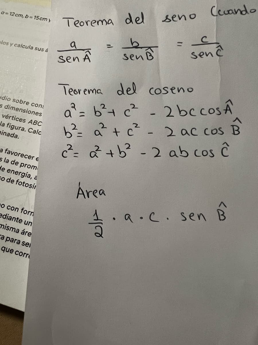 a=12 cm, b=15cm y
los y calcula sus á
udio sobre con:
s dimensiones
vértices ABC
Ja figura. Calc
ainada.
a favorecer e
sla de prom
de energía, a
co de fotosí
o con forn
ediante un
misma áre
a para sei
que corr
Teorema del
b
sen B
a
sen A
=
seno
-
Ceuando
с
senc
Teorema del coseno
a² = b ² + c²
2 bc cosA
B
B
b² = a ² + c² - 2 ac cos
c²= 2² +b² - 2 ab cos ĉ
Área
.a.c. sen