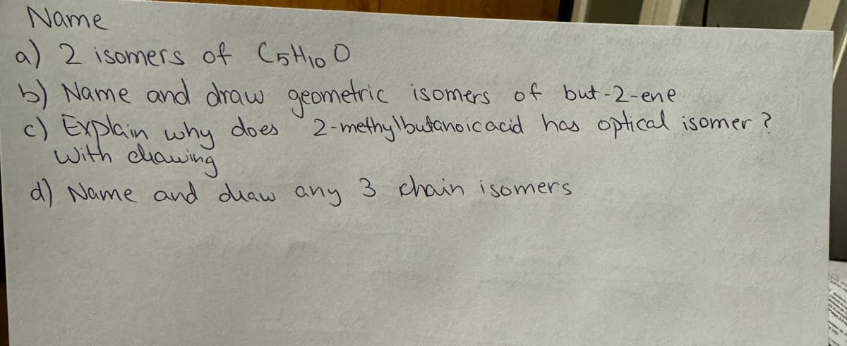 Name
a) 2 isomers of CHOO
b) Name and draw geometric isomers of but-2-ene
c) Explain why does.
with dhawing
2-methylbutanoic acid has optical isomer?
d) Name and draw any 3 chain isomers