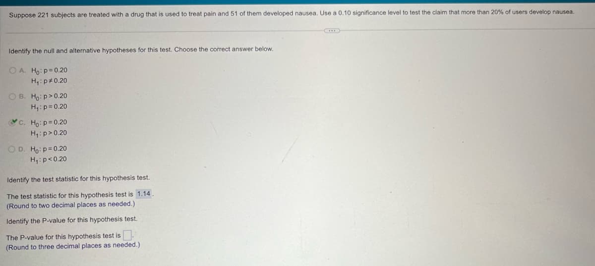 Suppose 221 subjects are treated with a drug that is used to treat pain and 51 of them developed nausea. Use a 0.10 significance level to test the claim that more than 20% of users develop nausea.
Identify the null and alternative hypotheses for this test. Choose the correct answer below.
OA. Ho: p=0.20
H₁: p 0.20
OB. Ho: p>0.20
H₁: p=0.20
c. Ho: p=0.20
H₁: p>0.20
OD. Ho: p=0.20
H₁: p<0.20
Identify the test statistic for this hypothesis test.
The test statistic for this hypothesis test is 1.14.
(Round to two decimal places as needed.)
Identify the P-value for this hypothesis test.
The P-value for this hypothesis test is ☐ .
(Round to three decimal places as needed.)