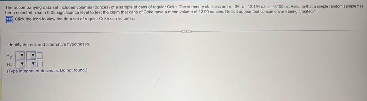 The accompanying data set includes volumes (ounces) of a sample of cans of regular Coke. The summary statistics are n = 36, x=12.194 oz, s=0.105 oz. Assume that a simple random sample has
been selected. Use a 0.05 significance level to test the claim that cans of Coke have a mean volume of 12.00 ounces. Does it appear that consumers are being cheated?
Click the icon to view the data set of regular Coke can volumes.
Identify the null and alternative hypotheses.
Ho
H₁:
(Type integers or decimals. Do not round.)