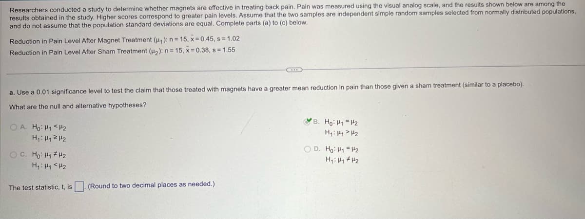 Researchers conducted a study to determine whether magnets are effective in treating back pain. Pain was measured using the visual analog scale, and the results shown below are among the
results obtained in the study. Higher scores correspond to greater pain levels. Assume that the two samples are independent simple random samples selected from normally distributed populations,
and do not assume that the population standard deviations are equal. Complete parts (a) to (c) below.
Reduction in Pain Level After Magnet Treatment (μ₁): n = 15, x=0.45, s=1.02
Reduction in Pain Level After Sham Treatment (2): n = 15, x=0.38, s=1.55
a. Use a 0.01 significance level to test the claim that those treated with magnets have a greater mean reduction in pain than those given a sham treatment (similar to a placebo).
What are the null and alternative hypotheses?
OA. Ho H1 H2
oc Hoi
HH2
H₁: H1 H2
B. Ho: H1 H2
H₁₁₂
OD. Ho H1 H2
The test statistic, t, is
(Round to two decimal places as needed.)