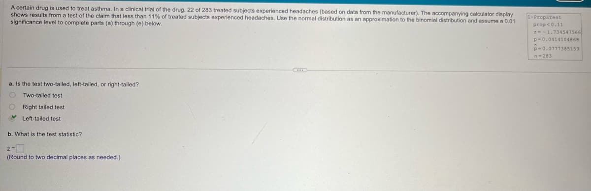 A certain drug is used to treat asthma. In a clinical trial of the drug, 22 of 283 treated subjects experienced headaches (based on data from the manufacturer). The accompanying calculator display
shows results from a test of the claim that less than 11% of treated subjects experienced headaches. Use the normal distribution as an approximation to the binomial distribution and assume a 0.01
significance level to complete parts (a) through (e) below.
1-PropZTest
prop<0.11
a. Is the test two-tailed, left-tailed, or right-tailed?
Two-tailed test
Right tailed test
Left-tailed test
b. What is the test statistic?
z=
(Round to two decimal places as needed.)
z=-1.734547566
p-0.0414104868
p-0.0777385159
n-283