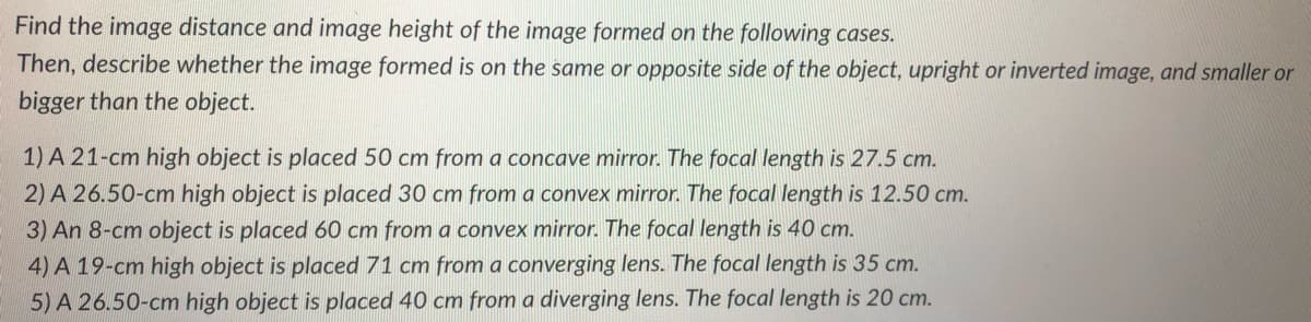 Find the image distance and image height of the image formed on the following cases.
Then, describe whether the image formed is on the same or opposite side of the object, upright or inverted image, and smaller or
bigger than the object.
1) A 21-cm high object is placed 50 cm from a concave mirror. The focal length is 27.5 cm.
2) A 26.50-cm high object is placed 30 cm from a convex mirror. The focal length is 12.50 cm.
3) An 8-cm object is placed 60 cm from a convex mirror. The focal length is 40 cm.
4) A 19-cm high object is placed 71 cm from a converging lens. The focal length is 35 cm.
5) A 26.50-cm high object is placed 40 cm from a diverging lens. The focal length is 20 cm.
