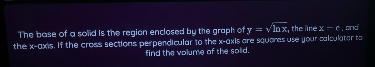 The base of a solid is the region enclosed by the graph of y
Vln x, the linex= e,and
the x-axis. If the cross sections perpendicular to the x-axis are squares use your calculator to
find the volume of the solid.
