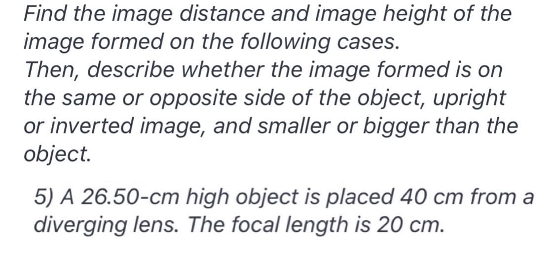 Find the image distance and image height of the
image formed on the following cases.
Then, describe whether the image formed is on
the same or opposite side of the object, upright
or inverted image, and smaller or bigger than the
object.
5) A 26.50-cm high object is placed 40 cm from a
diverging lens. The focal length is 20 cm.
