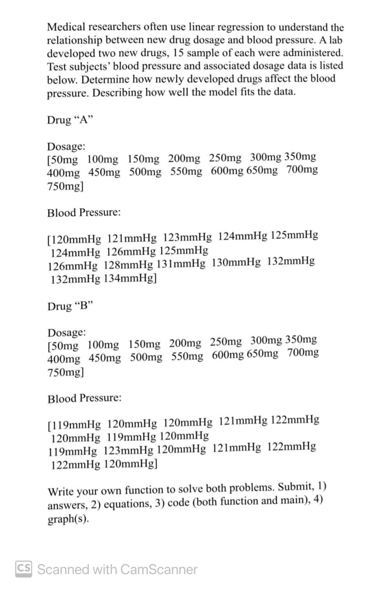 Medical researchers often use linear regression to understand the
relationship between new drug dosage and blood pressure. A lab
developed two new drugs, 15 sample of each were administered.
Test subjects' blood pressure and associated dosage data is listed
below. Determine how newly developed drugs affect the blood
pressure. Describing how well the model fits the data.
Drug "A"
Dosage:
[50mg 100mg 150mg 200mg 250mg 300mg 350mg
400mg 450mg 500mg 550mg 600mg 650mg 700mg
750mg]
Blood Pressure:
[120mmHg 121mmHg 123mmHg 124mmHg 125mmHg
124mmHg 126mmHg 125mmHg
126mmHg 128mmHg 131mmHg 130mmHg 132mmHg
132mmHg 134mmHg]
Drug "B"
Dosage:
[50mg 100mg 150mg 200mg 250mg 300mg 350mg
400mg 450mg 500mg 550mg 600mg 650mg 700mg
750mg]
Blood Pressure:
[119mmHg 120mmHg 120mmHg 121mmHg 122mmHg
120mmHg 119mmHg 120mmHg
119mmHg 123mmHg 120mmHg 121mmHg 122mmHg
122mmHg 120mmHg]
Write your own function to solve both problems. Submit, 1)
answers, 2) equations, 3) code (both function and main), 4)
graph(s).
CS Scanned with CamScanner