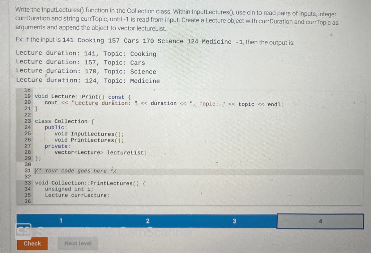 Write the InputLectures() function in the Collection class. Within InputLectures(), use cin to read pairs of inputs, integer
currDuration and string currTopic, until -1 is read from input. Create a Lecture object with currDuration and currTopic as
arguments and append the object to vector lectureList.
Ex: If the input is 141 Cooking 157 Cars 170 Science 124 Medicine -1, then the output is:
Lecture duration: 141, Topic: Cooking
Lecture duration: 157, Topic: Cars
Lecture duration: 170, Topic: Science
Lecture duration: 124, Topic: Medicine
18
19 void Lecture::Print () const {
20 cout << "Lecture duration: " << duration <<", Topic: " << topic << endl;
21 }
22
23 class Collection {
24
25
26
27
28
29 };
30
31 * Your code goes here /
32
33 void Collection::Print Lectures () {
34
unsigned int i;
35
Lecture currLecture;
36
public:
void Input Lectures();
void Print Lectures();
vector<Lecture> lectureList;
private:
1
CS Scann
Check
Next level
2
Camscanner
3