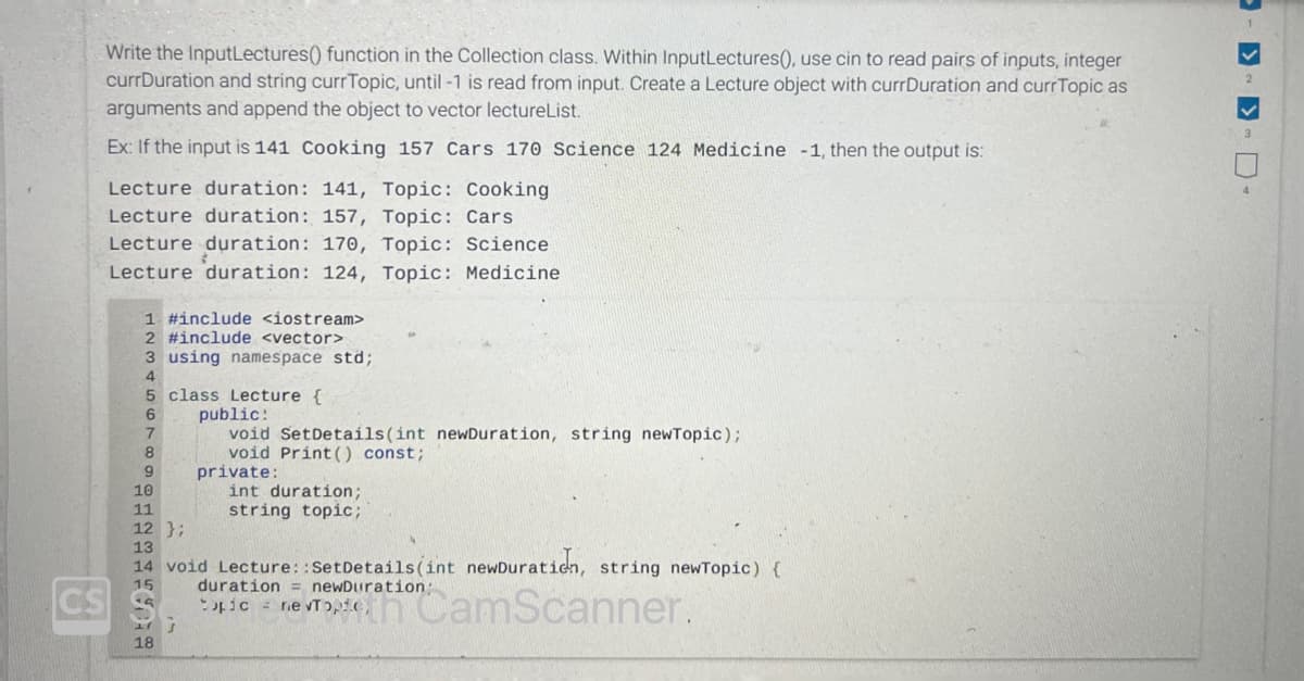 Write the InputLectures() function in the Collection class. Within InputLectures(), use cin to read pairs of inputs, integer
currDuration and string currTopic, until -1 is read from input. Create a Lecture object with currDuration and currTopic as
arguments and append the object to vector lectureList.
Ex: If the input is 141 Cooking 157 Cars 170 Science 124 Medicine -1, then the output is:
Lecture duration: 141, Topic: Cooking
Lecture duration: 157, Topic: Cars
Lecture duration: 170, Topic: Science
Lecture duration: 124, Topic: Medicine
1 #include <iostream>
2 #include <vector>
3 using namespace std;
4
5 class Lecture {
6
7
8
9
18
public:
void Set Details(int newDuration, string newTopic);
void Print () const;
10
11
12 };
13
14 void Lecture::SetDetails(int newDuration, string newTopic) {
duration = newDuration:
15
CS C
J
private:
int duration;
string topic;
D-