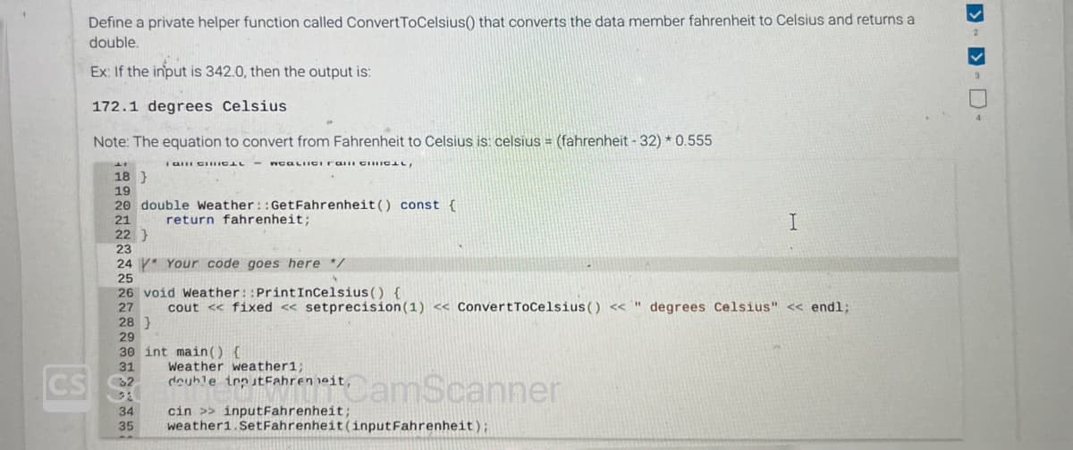 Define a private helper function called ConvertToCelsius() that converts the data member fahrenheit to Celsius and returns a
double.
Ex: If the input is 342.0, then the output is:
172.1 degrees Celsius
Note: The equation to convert from Fahrenheit to Celsius is: celsius = (fahrenheit - 32) * 0.555
I GHI CHHICAL
WCALIIGI ran CHICAL,
18 }
19
20 double Weather::GetFahrenheit () const {
21
return fahrenheit;
22 }
30 int main() {
31
CS 2
24 Your code goes here */
25
26 void Weather::Print InCelsius() {
27 cout << fixed <<setprecision (1) << ConvertToCelsius () <<" degrees Celsius" << endl;
28 }
29
Weather weather1;
double inputFahrenheit,
cin >> inputFahrenheit;
iCamScanner
I
34
35 weather1.SetFahrenheit (inputFahrenheit);
>