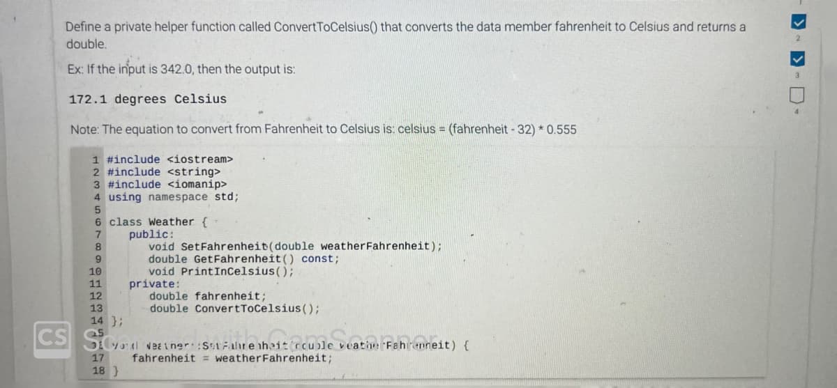 Define a private helper function called ConvertToCelsius() that converts the data member fahrenheit to Celsius and returns a
double.
Ex: If the input is 342.0, then the output is:
CS
172.1 degrees Celsius
Note: The equation to convert from Fahrenheit to Celsius is: celsius = (fahrenheit - 32) * 0.555
1 #include <iostream>
2 #include <string>
3 #include <iomanip>
4 using namespace std;
class Weather {
public:
void SetFahrenheit (double weather Fahrenheit);
double GetFahrenheit () const;
void PrintInCelsius();
5
6
7
8
9
10
11
12
13
14 };
private:
Q5
double fahrenheit;
double ConvertToCelsius();
S
yol Neainer:Set Fahrenheit ccuole veatherFahrenneit) {
17 fahrenheit weather Fahrenheit;
18}