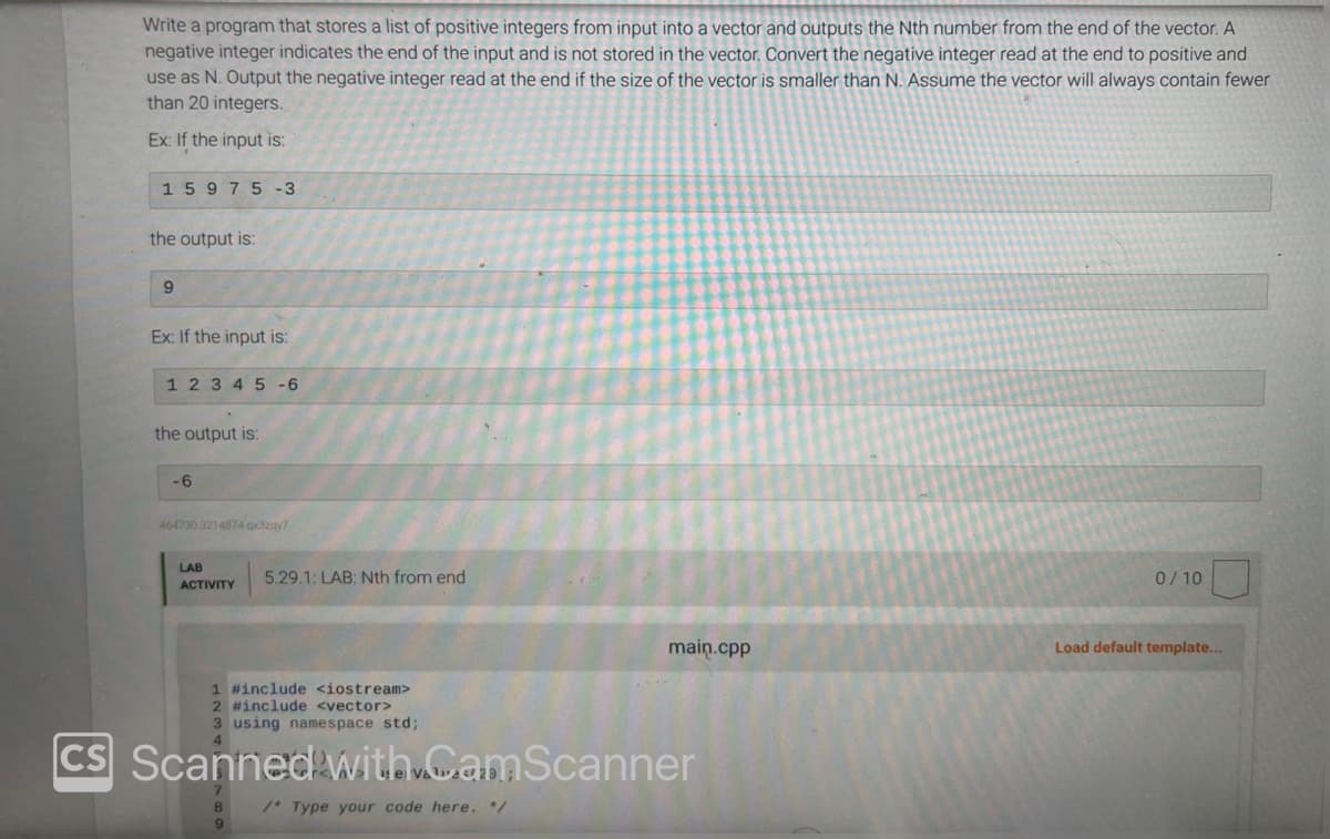 Write a program that stores a list of positive integers from input into a vector and outputs the Nth number from the end of the vector. A
negative integer indicates the end of the input and is not stored in the vector. Convert the negative integer read at the end to positive and
use as N. Output the negative integer read at the end if the size of the vector is smaller than N. Assume the vector will always contain fewer
than 20 integers.
Ex: If the input is:
1 5 975 -3
the output is:
9
Ex: If the input is:
1 2 3 4 5-6
the output is:
-6
464730.3214874.qx3zqy7
LAB
ACTIVITY
5.29.1: LAB: Nth from end
9
main.cpp
1 #include <iostream>
2 #include <vector>
3 using namespace std;
CS Scanned with CamScanner
/* Type your code here. */
0/10
Load default template...