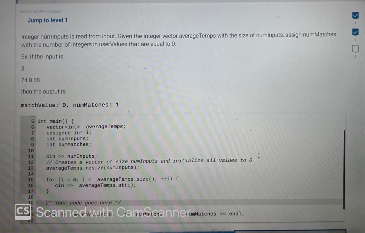 464730 3214874.qx3zqy7
Jump to level 1
Integer númInputs is read from input. Given the integer vector average Temps with the size of numInputs, assign numMatches
with the number of integers in userValues that are equal to 0.
Ex: If the input is
3
74 088
then the output is:
matchValue: 0, numMatches: 1
5 int main() {
6
7
8
9
10
11
12
13
14
15
16
17
18
19
vector<int> average Temps;
unsigned int i;
int numInputs;
int numMatches;
cin >> numInputs;
I
// Creates a vector of size numInputs and initialize all values to o
average Temps. resize (numInputs);
for (i = 0; i < averageTemps.size(); ++i) { \
cin >> average Temps.at(i);
}
VYour code goes here */
CS Scanned with, Camchannerum
umMatches << endl;
>->
1
2