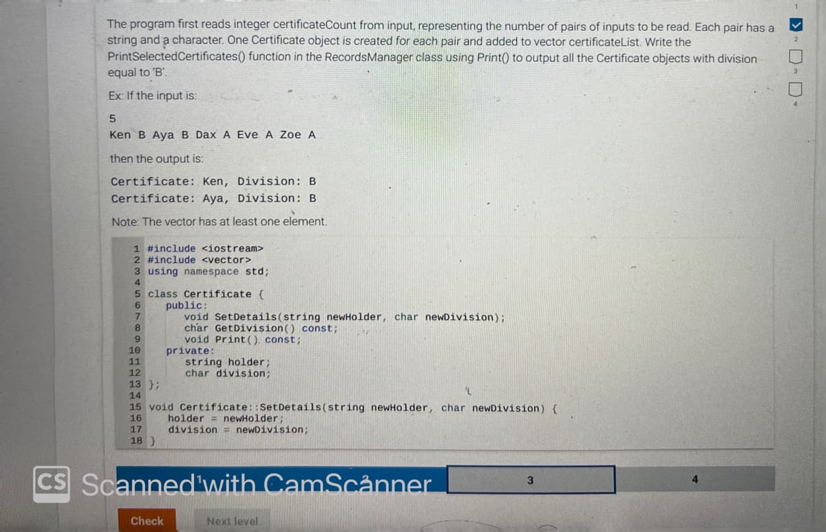 The program first reads integer certificateCount from input, representing the number of pairs of inputs to be read. Each pair has a
string and a character. One Certificate object is created for each pair and added to vector certificateList. Write the
PrintSelected Certificates() function in the Records Manager class using Print() to output all the Certificate objects with division
equal to 'B'.
Ex: If the input is:
5
Ken B Aya B Dax A Eve. A Zoe A
then the output is:
Certificate: Ken, Division: B
Certificate: Aya, Division: B.
Note: The vector has at least one element.
1 #include <iostream>
2 #include <vector>
3 using namespace std;
5 class Certificate {
8
9
10
11
12
public:
void Set Details (string newHolder, char newDivision);
char GetDivision () const;
void Print (), const;
private:
Check
string holder;
char division;
13 };
14
15 void Certificate::Set Details (string newHolder, char newDivision) {
16
17
18 }
holder = newHolder;
division = newDivision;
CS Scanned with CamScanner
Next level
3
4
3
4