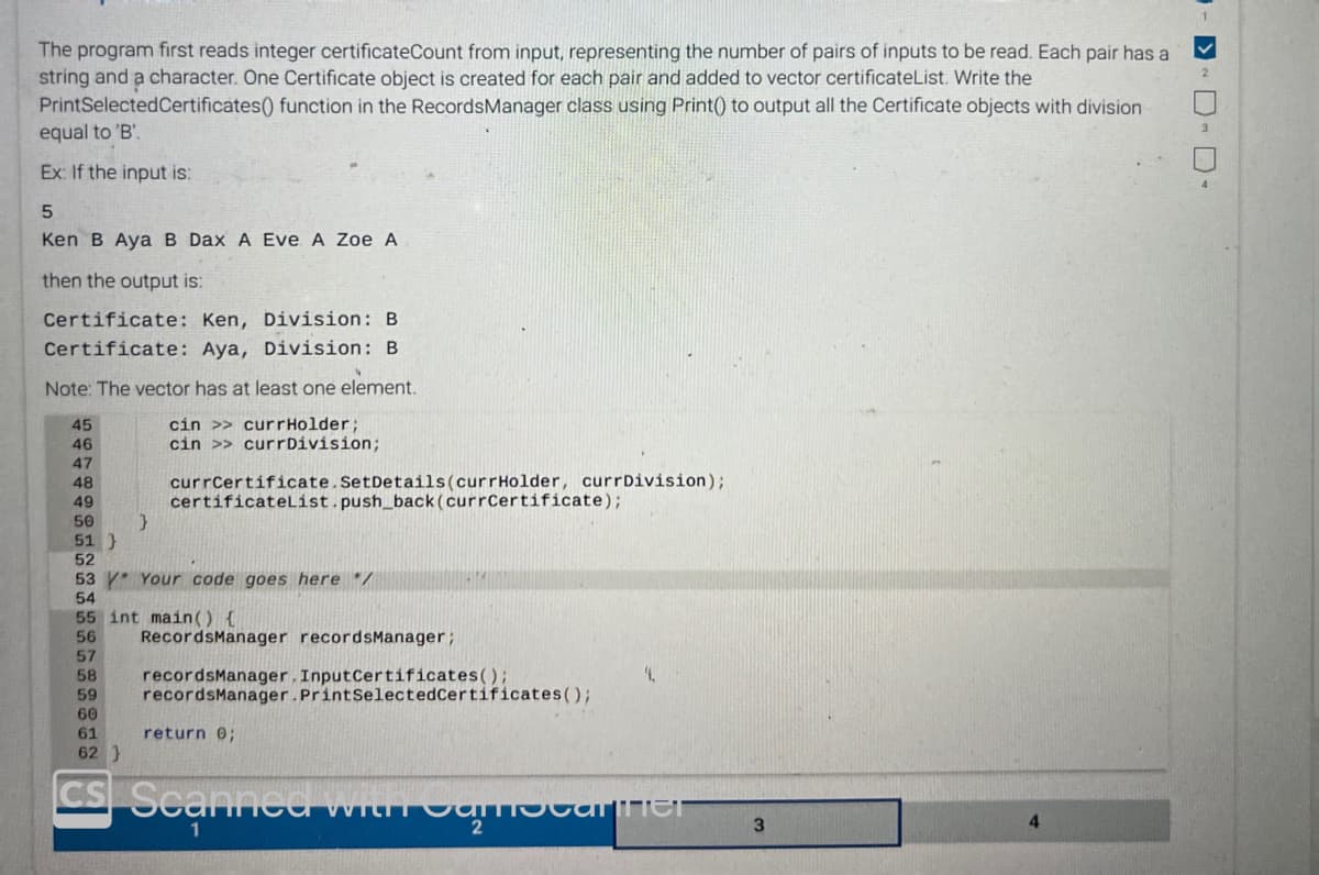 The program first reads integer certificateCount from input, representing the number of pairs of inputs to be read. Each pair has a
string and a character. One Certificate object is created for each pair and added to vector certificateList. Write the
PrintSelected Certificates() function in the Records Manager class using Print() to output all the Certificate objects with division
equal to 'B'.
Ex: If the input is:
5
Ken B Aya B Dax A Eve A Zoe A
then the output is:
Certificate: Ken,
Division: B
Certificate: Aya, Division: B
Note: The vector has at least one element.
cin >> currHolder;
cin >> currDivision;
45
46
47
48
49
50
51 }
52
}
currCertificate.Set Details (currHolder, currDivision);
certificateList.push_back (currCertificate);
53 * Your code goes here */
54
55 int main() {
56
RecordsManager recordsManager;
57
58 recordsManager. InputCertificates();
59 recordsManager. PrintSelectedCertificates();
60
61
return 0;
62 }
CS Scanned with Camariner
2
3
4
✓
2