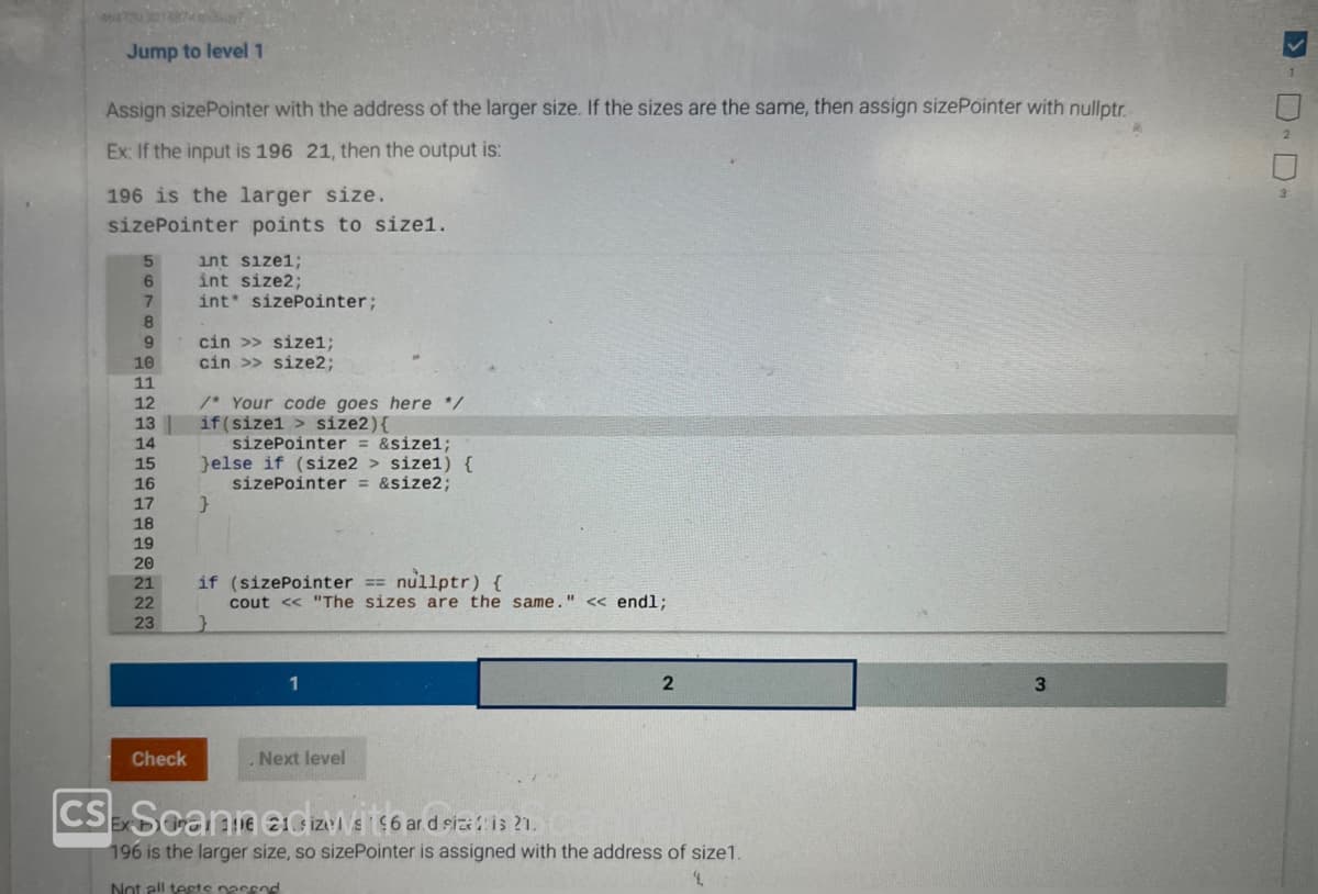 Jump to level 1
Assign sizePointer with the address of the larger size. If the sizes are the same, then assign sizePointer with nullptr.
Ex: If the input is 196 21, then the output is:
196 is the larger size.
sizePointer points to size1.
5
6
7
8
9
10
11
12
13
14
15
16
17
18
19
20
21
22
23
Check
int size1;
int size2;
int sizePointer;
cin >> size1;
cin >> size2;
/* Your code goes here */
if(sizel > size2) {
sizePointer = &size1;
}else if (size2> size1) {
sizePointer = &size2;
}
if (sizePointer == nullptr) {
cout << "The sizes are the same." << endl;
1
Next level
2
CS Scanie edizisi 146 and size is 21.
Ex
196 is the larger size, so sizePointer is assigned with the address of size 1.
4.
Not all tests nossod
3
>