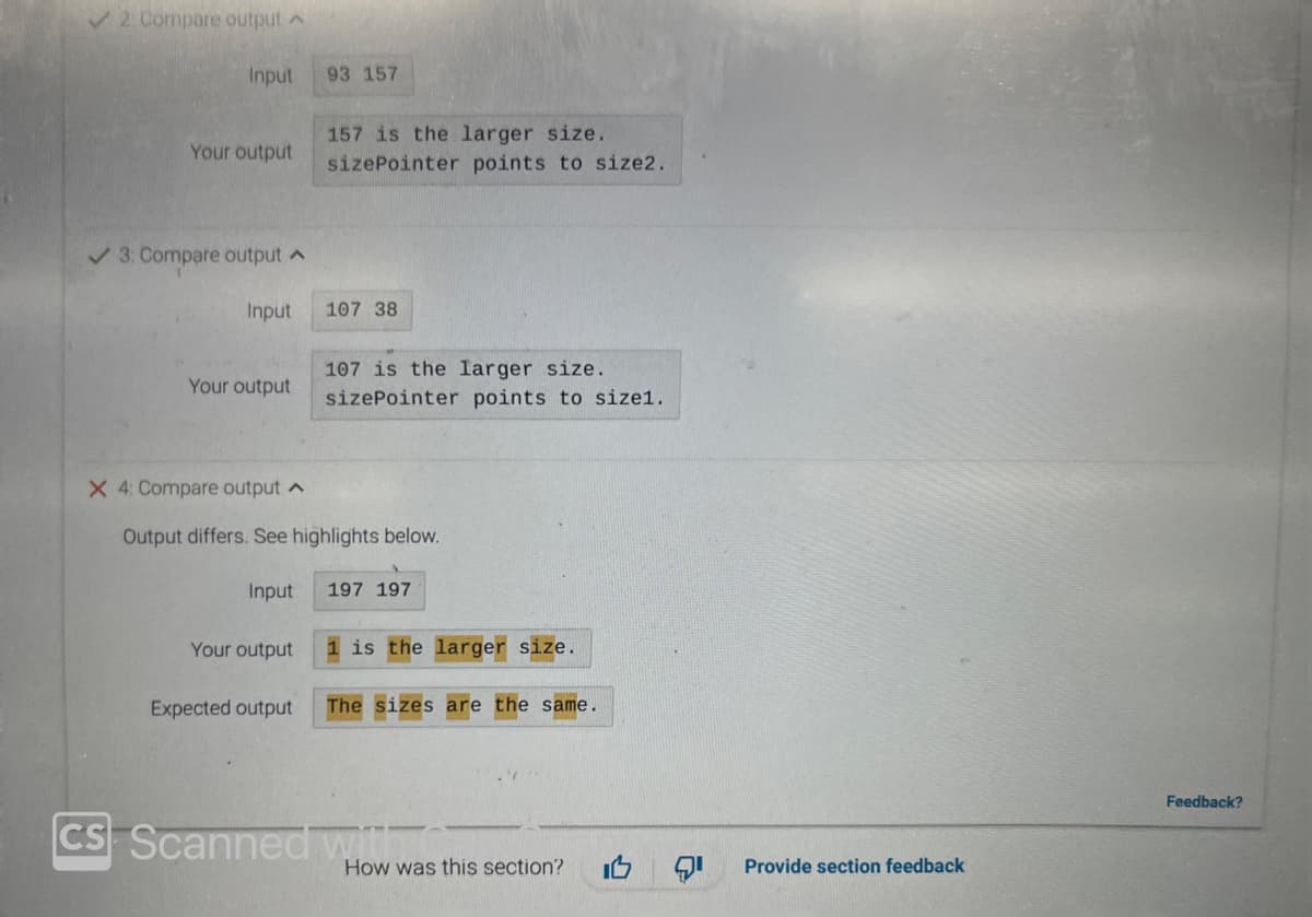 ✓2: Compare output
Input
Your output
✓ 3: Compare output
Input
Your output
X 4: Compare output
Input
Your output
93 157
Expected output
157 is the larger size.
sizePointer points to size2.
Output differs. See highlights below.
107 38
107 is the larger size.
sizePointer points to size1.
197 197
is the larger size.
The sizes are the same.
CS Scanned with c
How was this section?
Provide section feedback
Feedback?