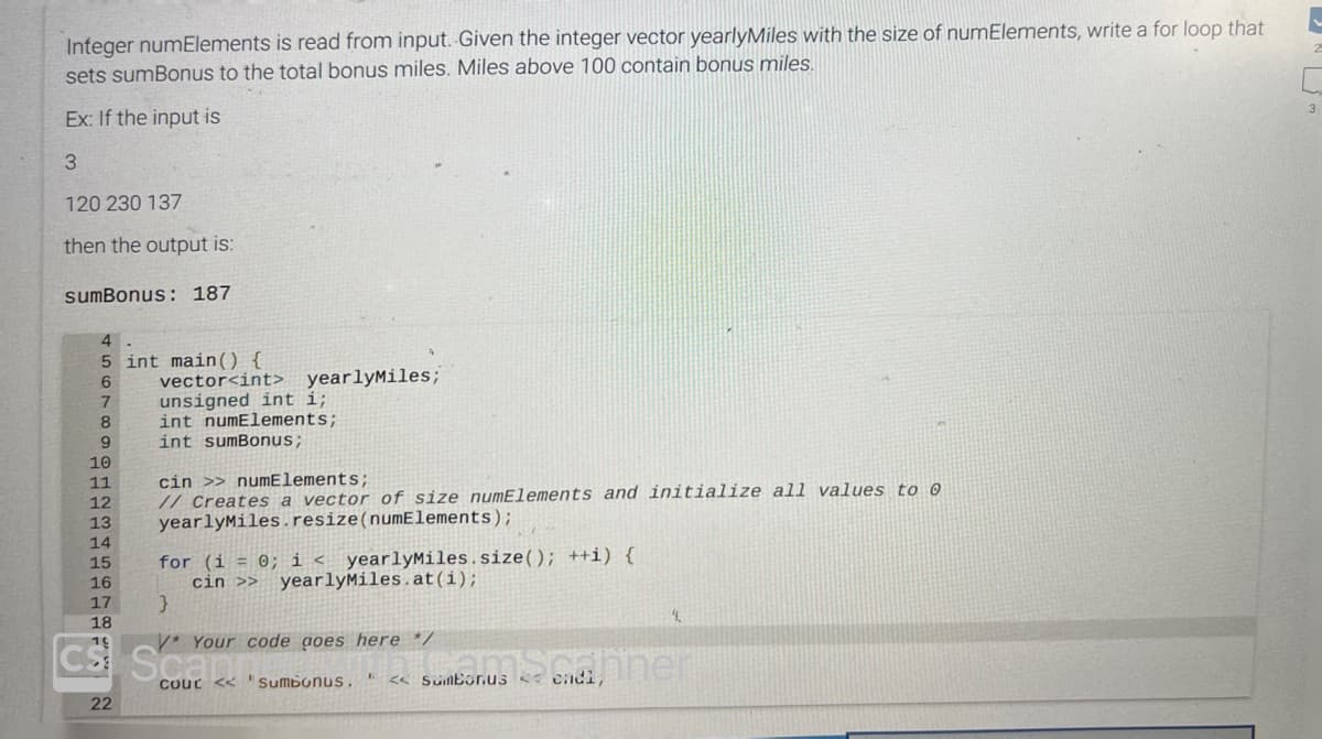 Integer numElements is read from input. Given the integer vector yearlyMiles with the size of numElements, write a for loop that
sets sumBonus to the total bonus miles. Miles above 100 contain bonus miles.
Ex: If the input is
3
120 230 137
then the output is:
sumBonus: 187
4
5 int main() {
vector<int>
6
7
8
9
10
11
12
13
14
15
16
17
18
19
22
unsigned int i;
int numElements;
int sumBonus;
yearlyMiles;
cin >> numElements;
// Creates a vector of size numElements and initialize all values to @
yearlyMiles.resize(numElements);
for (i = 0; i < yearlyMiles.size(); ++i) {
cin >> yearlyMiles.at(i);
}
V* Your code goes here */
ICS: Scsumbonus. <<Sumbonus << endi,
Sumborus banner
COUC
<<
4